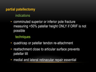 partial patellectomy
indications
• comminuted superior or inferior pole fracture
measuring <50% patellar height ONLY if ORIF is not
possible
techniques
• quadricep or patellar tendon re-attachment
• reattachment close to articular surface prevents
patellar tilt
• medial and lateral retinacular repair essential
 
