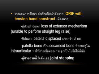 • วางแผนการรักษา จาเป็นต้องผ่าตัดแบบ ORIF with
tension band construct เนื่องจาก
-ผู้ป่วยมี ปัญหา loss of extensor mechanism
(unable to perform straight leg raise)
-ฟิล์มเจอ patella displaced มากกว่า 3 มม.
-patella bone เป็น sesamoid bone ที่ลอยอยู่ใน
intraarticular ทาให้การเชื่อมของกระดูกเป็นไปได้ไม่ดีนัก
-ผู้ป่ วยรายนี้ ฟิ ล์มเจอ joint stepping
 
