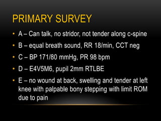 PRIMARY SURVEY
• A – Can talk, no stridor, not tender along c-spine
• B – equal breath sound, RR 18/min, CCT neg
• C – BP 171/80 mmHg, PR 98 bpm
• D – E4V5M6, pupil 2mm RTLBE
• E – no wound at back, swelling and tender at left
knee with palpable bony stepping with limit ROM
due to pain
 