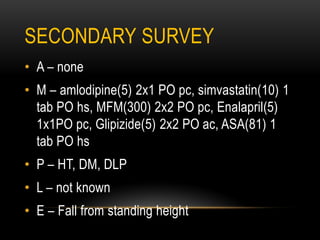 SECONDARY SURVEY
• A – none
• M – amlodipine(5) 2x1 PO pc, simvastatin(10) 1
tab PO hs, MFM(300) 2x2 PO pc, Enalapril(5)
1x1PO pc, Glipizide(5) 2x2 PO ac, ASA(81) 1
tab PO hs
• P – HT, DM, DLP
• L – not known
• E – Fall from standing height
 