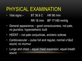 PHYSICAL EXAMINATION
• Vital signs – BT 36.8 C HR 98 /min
RR 18 /min BP 171/80 mmHg
• General appearance – good consciousness, not pale,
no jaundice, hyperstehenic built
• HEENT – not pale conjuctivae, anicteric sclerae
• Cardiovascular – pulse full and regular, normal s1&s2
sound, no murmur
• Lungs and chest – equal chest expansion, equal breath
sound
 