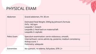 PHYSICAL EXAM
Abdomen Gravid abdomen, FH: 30 cm
Estimated Fetal Weight: 2945g by Johnson’s formula
FHTs: 140 bpm
Leopolds 1: breech
Leopolds 2: fetal back on maternal left
Leopolds 3: cephalic
Pelvic Exam Speculum examination: cervix violaceous, smooth,
Internal Exam: cervix admits tip, posterior, medium consistency
Bishop score: 1
Pelvimetry: adequate
Extremities No cyanosis, no edema, full pulses, DTR: 2+
 