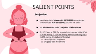 SALIENT POINTS
Subjective
● Identifying data: 34-year-old G3P2 (2002) w/ no known
comorbidities, AOG 36 weeks (DOA: Dec 18, 2020)
● 1st admission d/t chief complaint of elevated BP
● On HPI: Seen at OPD for prenatal check-up, w/ initial BP at
210/160 mmHg -> 170/100 mmHg (Hydralazine 5mg IV) ->
150/90 mmHg (Hydralazine 10mg IV)
○ No subjective complaints
○ (+) good fetal movements
 