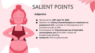 SALIENT POINTS
Subjective
● Menstrual Hx: LMP: April 10, 2020
● Obstetric Hx: history of preeclampsia w/ resolution on
postpartum (G1), currently on 3rd pregnancy w/ 2
prenatal consults at OPD
● Contraceptive Hx: Discontinued use of injectable
contraceptive use (2016) after 3 doses d/t
breakthrough bleeding
● Family Hx: HTN on paternal side
 