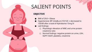 SALIENT POINTS
OBJECTIVE
● BMI of 29.8 = Obese
● Hypertensive: BP initially at 210/120 decreased to
→
150/90 after a total of Hydralazine 15mg IV
● Lab findings:
○ Physiologic elevation of WBC and urine protein
creatinine ratio
○ Normal findings: negative protein on urine, LDH,
SGPT/ SGOT, platelets, creatinine
 