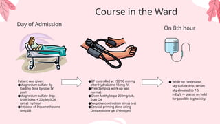 Patient was given:
●Magnesium sulfate 4g
loading dose by slow IV
push
●Magnesium sulfate drip:
D5W 500cc + 20g MgSO4
ran at 1g/hour.
●1st dose of Dexamethasone
6mg IM
Day of Admission
●BP controlled at 150/90 mmHg
after Hydralazine 15 mg IV
●Preeclampsia work-up was
normal.
●Given Methyldopa 250mg/tab,
2tab Q4
●Negative contraction stress test
●Cervical priming done using
Dinoprostone gel (Primigyn)
● While on continuous
Mg sulfate drip, serum
Mg elevated to 7.5
mEq/L -> placed on hold
for possible Mg toxicity.
Course in the Ward
On 8th hour
 