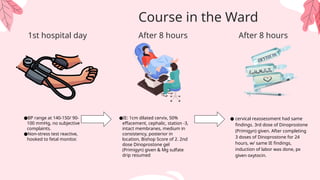 ●BP range at 140-150/ 90-
100 mmHg, no subjective
complaints.
●Non-stress test reactive,
hooked to fetal monitor.
1st hospital day
●IE: 1cm dilated cervix, 50%
effacement, cephalic, station -3,
intact membranes, medium in
consistency, posterior in
location, Bishop Score of 2. 2nd
dose Dinoprostone gel
(Primigyn) given & Mg sulfate
drip resumed
● cervical reassessment had same
findings. 3rd dose of Dinoprostone
(Primigyn) given. After completing
3 doses of Dinoprostone for 24
hours, w/ same IE findings,
induction of labor was done, px
given oxytocin.
Course in the Ward
After 8 hours
After 8 hours
 