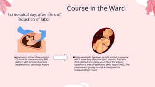 ●emergency primary low segment
CS done for non-reassuring FHR
pattern with persistent variable
decelerations/ pathologic feature
1st hospital day, after 4hrs of
induction of labor
●Intraoperatively, head was at right occiput transverse,
with 1 loose loop of nuchal cord, amniotic fluid was
thinly stained and scanty, placenta at the antero-
fundal area, with an estimated blood loss of 300cc. The
placenta was grossly normal and was sent for
histopathologic report.
Course in the Ward
 