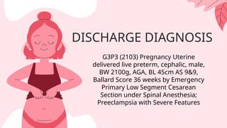 DISCHARGE DIAGNOSIS
G3P3 (2103) Pregnancy Uterine
delivered live preterm, cephalic, male,
BW 2100g, AGA, BL 45cm AS 9&9,
Ballard Score 36 weeks by Emergency
Primary Low Segment Cesarean
Section under Spinal Anesthesia;
Preeclampsia with Severe Features
 