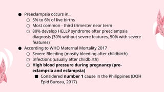 ● Preeclampsia occurs in..
○ 5% to 6% of live births
○ Most common - third trimester near term
○ 80% develop HELLP syndrome after preeclampsia
diagnosis (30% without severe features, 50% with severe
features)
● According to WHO Maternal Mortality 2017
○ Severe Bleeding (mostly bleeding after childbirth)
○ Infections (usually after childbirth)
○ High blood pressure during pregnancy (pre-
eclampsia and eclampsia)
■ Considered number 1 cause in the Philippines (DOH
Epid Bureau, 2017)
 