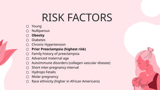 RISK FACTORS
○ Young
○ Nulliparous
○ Obesity
○ Diabetes
○ Chronic Hypertension
○ Prior Preeclampsia (highest risk)
○ Family history of preeclampsia
○ Advanced maternal age
○ Autoimmune disorders (collagen vascular disease)
○ Short inter-pregnancy interval
○ Hydrops Fetalis
○ Molar pregnancy
○ Race ethnicity (higher in African Americans)
 