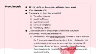 Preeclampsia ● BP > ≥140/90 on 2 occasions at least 4 hours apart
● After 20 weeks AOG
● Proteinuria (as described above) OR
○ Thrombocytopenia
○ renal insufficiency
○ Liver involvement
○ Cerebral symptoms
○ Pulmonary edema
● Classification: either preeclampsia with severe features or
preeclampsia without severe features
○ preeclampsia with severe symptoms features: if one or more of
the ff is present: severe hypertension ( ≥ to 110 diastolic, 160
systolic), oliguria, increase serum creatinine, congestive HF,
Pulmonary edema, persistent headache, visual disturbance
thrombocytopenia, hepatic/RUQ pain, elevated liver enzymes,
renal abnormality
 