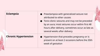 Eclampsia ● Preeclampsia with generalized seizure not
attributed to other causes
● Tonic-clonic seizures and may not be preceded
by an aura; most seizures occur within first 48
hours after delivery, sometimes occur as late as
several weeks after delivery
Chronic Hypertension ● Hypertension that precedes pregnancy or is
present on at least 2 occasions before the 20th
week of gestation
 