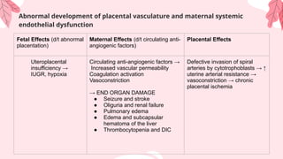 Abnormal development of placental vasculature and maternal systemic
endothelial dysfunction
Fetal Effects (d/t abnormal
placentation)
Maternal Effects (d/t circulating anti-
angiogenic factors)
Placental Effects
Uteroplacental
insufficiency →
IUGR, hypoxia
Circulating anti-angiogenic factors →
Increased vascular permeability
Coagulation activation
Vasoconstriction
→ END ORGAN DAMAGE
● Seizure and stroke
● Oliguria and renal failure
● Pulmonary edema
● Edema and subcapsular
hematoma of the liver
● Thrombocytopenia and DIC
Defective invasion of spiral
arteries by cytotrophoblasts → ↑
uterine arterial resistance →
vasoconstriction → chronic
placental ischemia
 