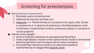 ● Blood pressure measurement
○ Routinely used as screening tool
○ Obtained during each prenatal care
○ Diagnosis: >/= 140/90 mmHg on 2 occasions 4 hrs apart, after 20 wks
or proteinuria or in absence of proteinuria, thrombocytopenia, renal
insufficiency, impaired liver function, pulmonary edema, or cerebral or
visual symptoms
● Uterine artery doppler
○ Done to estimate resistance to uteroplacental blood flow
○ Faulty trophoblastic invasion of the spiral arteries results in diminished
placental perfusion and increased uterine artery resistance
○ Increased flow resistance results in an abnormal waveform
represented by an exaggerated diastolic notch
Screening for preeclampsia
 
