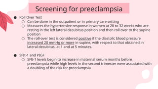 ● Roll Over Test
○ Can be done in the outpatient or in primary care setting
○ Measures the hypertensive response in women at 28 to 32 weeks who are
resting in the left lateral decubitus position and then roll over to the supine
position
○ The roll-over test is considered positive if the diastolic blood pressure
increased 20 mmHg or more in supine, with respect to that obtained in
lateral decubitus, at 1 and at 5 minutes.
● SFIt-1 and PIGF
○ SFlt-1 levels begin to increase in maternal serum months before
preeclampsia while high levels in the second trimester were associated with
a doubling of the risk for preeclampsia
Screening for preeclampsia
 
