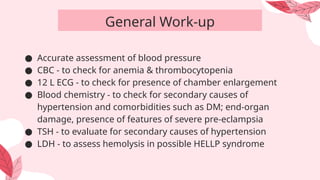 ● Accurate assessment of blood pressure
● CBC - to check for anemia & thrombocytopenia
● 12 L ECG - to check for presence of chamber enlargement
● Blood chemistry - to check for secondary causes of
hypertension and comorbidities such as DM; end-organ
damage, presence of features of severe pre-eclampsia
● TSH - to evaluate for secondary causes of hypertension
● LDH - to assess hemolysis in possible HELLP syndrome
General Work-up
 