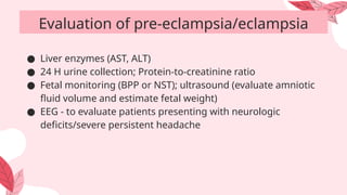 ● Liver enzymes (AST, ALT)
● 24 H urine collection; Protein-to-creatinine ratio
● Fetal monitoring (BPP or NST); ultrasound (evaluate amniotic
fluid volume and estimate fetal weight)
● EEG - to evaluate patients presenting with neurologic
deficits/severe persistent headache
Evaluation of pre-eclampsia/eclampsia
 