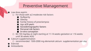 Preventive Management
● Low dose aspirin
○ For those with 2 moderate risk factors
≥
■ Nulliparity
■ Obesity
■ Family history of preeclampsia
■ Age 35 years
≥
■ Sociodemograpahic factors
■ Personal risk factors
■ In-vitro conception
○ 60-150 mg/day at night starting at 11-14 weeks gestation or <16 weeks
until 36 weeks AOG
● Calcium supplementation
○ recommended 1500-2000 mg elemental calcium supplementation per day
● Exercise
● Antioxidants
 