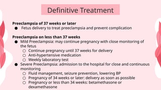 Definitive Treatment
Preeclampsia of 37 weeks or later
● Fetus delivery to treat preeclampsia and prevent complication
Preeclampsia on less than 37 weeks
● Mild Preeclampsia: may continue pregnancy with close monitoring of
the fetus
○ Continue pregnancy until 37 weeks for delivery
○ Anti-hypertensive medication
○ Weekly laboratory test
● Severe Preeclampsia: admission to the hospital for close and continuous
monitoring
○ Fluid management, seizure prevention, lowering BP
○ Pregnancy of 34 weeks or later: delivery as soon as possible
○ Pregnancy or less than 34 weeks: betamethasone or
dexamethasone
 