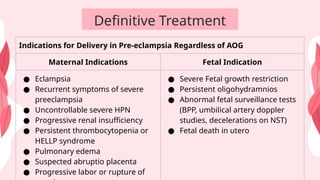 Definitive Treatment
Indications for Delivery in Pre-eclampsia Regardless of AOG
Maternal Indications Fetal Indication
● Eclampsia
● Recurrent symptoms of severe
preeclampsia
● Uncontrollable severe HPN
● Progressive renal insufficiency
● Persistent thrombocytopenia or
HELLP syndrome
● Pulmonary edema
● Suspected abruptio placenta
● Progressive labor or rupture of
● Severe Fetal growth restriction
● Persistent oligohydramnios
● Abnormal fetal surveillance tests
(BPP, umbilical artery doppler
studies, decelerations on NST)
● Fetal death in utero
 