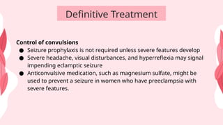 Definitive Treatment
Control of convulsions
● Seizure prophylaxis is not required unless severe features develop
● Severe headache, visual disturbances, and hyperreflexia may signal
impending eclamptic seizure
● Anticonvulsive medication, such as magnesium sulfate, might be
used to prevent a seizure in women who have preeclampsia with
severe features.
 