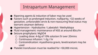 Intrapartum Management
● Ripening agents & induction of labor may be used
● Factors such as prolonged induction, nulliparity, <32 weeks of
gestation, unfavorable cervix & non-reassuring fetal status may
warrant cesarean delivery
● Hypertension - Hydralazine / Labetalol / Methyldopa
● Fluid management: maintenance of NSS at around 80cc/hr
● Seizure prophylaxis: MgSO4
○ Loading dose: 4-6g of 10% solution IV over 20mins
○ Continuous infusion: 1-2g / hr
○ Contraindication: myasthenia gravis, levetiracetam may be
used
● Platelet transfusion must be readied for <50,000 microL
 