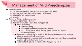 Management of Mild Preeclampsia
● General medical
○ 1st line management: methyldopa 500 mg every 6-8 hours
○ 2nd line drug: hydralazine 25 mg every 6-12 hours
○ MgSO4 for seizure protection
○ Aspirin
● Timing of delivery and management
○ Term pregnancies deliver
→
○ Preterm pregnancy expectant management
→
■ Close monitoring
● Fetal well being
● Blood pressure monitoring and treatment
● includes lab follow up for platelet count, serum crea, serum
aminotransferase
■ Patient education and counseling of the signs and symptoms of the severe
disease spectrum, fetal movements
■ Restricted activity recommended, strict bedrest unnecessary, lateral decubitus
position advised when lying down
■ Antenatal corticosteroids if birth within 7 days is expected
 