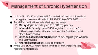 Management of Chronic Hypertension
● Utilize BP 140/90 as threshold for initiation/titration of medical
therapy (vs. previous threshold BP 160/110) (ACOG, 2022)
● Anti-HPN medications safe during pregnancy:
○ Methyldopa: 2-3x daily up to 3,000 mg per day
○ Labetalol: 2x daily up to 2,400 mg/day in women w/o
asthma, myocardial disease, dec. cardiac function, heart
block, bradycardia
○ Extended-release nifedipine: up to 120 mg daily in women
w/o tachycardia
○ Hydrochlorothiazide, 12.5-25 mg daily
● Avoid use of ACEi, ARBs, renin inhibitors, mineralocorticoid
receptor antagonists
 