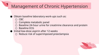 Management of Chronic Hypertension
● Obtain baseline laboratory work-ups such as:
○ CBC
○ Complete metabolic panel
○ Baseline 24-hour urine for creatinine clearance and protein
○ Baseline ECG
● Initial low-dose aspirin after 12 weeks
○ Reduce risk of superimposed preeclampsia
 