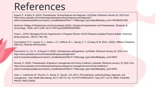 August, P., & Sibai, B. (2023). Preeclampsia: Clinical features and diagnosis. UpToDate. Retrieved January 22, 2023 from
https://www.uptodate.com/contents/preeclampsia-clinical-features-and-diagnosis?
search=preeclampsia&source=search_result&selectedTitle=1~150&usage_type=default&display_rank=1#H3583231095
American College of Obstetricians and Gynecologists (2020). Gestational Hypertension and Preeclampsia. Obstetrics &
Gynecology, 135(6), e237–e260. doi:10.1097/aog.0000000000003891
Croke L. (2019). Managing Chronic Hypertension in Pregnant Women: ACOG Releases Updated Practice Bulletin. American
family physician, 100(12), 782–783.
Cunningham, F. G., Leveno, K. J., Dashe, J. S., Hoffman, B. L., Spong, C. Y., & Casey, B. M. (Eds.). (2022). Williams Obstetrics
(26th ed.). McGraw-Hill Education.
Karumanchi, S., Lim, K., & August, P. (2022). Preeclampsia: pathogenesis. UpToDate. Retrieved January 22, 2022, from
https://www.uptodate.com/contents/preeclampsia-pathogenesis?
search=preeclampsia&source=search_result&selectedTitle=5~150&usage_type=default&display_rank=5#H3
Norwitz, E. (2022). Preeclampsia: Antepartum management and timing of delivery. Uptodate. Retrieved January 19, 2022, from
https://www.uptodate.com/contents/preeclampsia-antepartum-management-and-timing-of-delivery?
search=preeclampsia&source=search_result&selectedTitle=2~150&usage_type=default&display_rank=2#H5
Uzan, J., Carbonnel, M., Piconne, O., Asmar, R., Ayoubi, J.M. (2011). Pre-eclampsia: pathophysiology, diagnosis, and
management. Vasc Health Risk Manag. 2011;7:467-74. doi: 10.2147/VHRM.S20181. Epub 2011 Jul 19. PMID: 21822394;
PMCID: PMC3148420
References
 