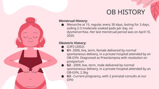 OB HISTORY
Menstrual History:
● Menarche at 15, regular, every 30 days, lasting for 3 days,
soiling 2-3 moderate soaked pads per day, no
dysmenorrhea. Her last menstrual period was on April 10,
2020.
Obstetric History:
● G3P2 (2002)
● G1- 2000, live, term, female delivered by normal
spontaneous delivery, in a private hospital attended by an
OB-GYN. Diagnosed as Preeclampsia with resolution on
postpartum
● G2 - 2009, live, term, male delivered by normal
spontaneous delivery, in a private hospital attended by an
OB-GYN, 2.3kg
● G3 - Current pregnancy, with 2 prenatal consults at our
OPD
 