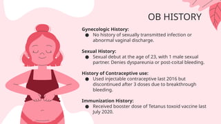 OB HISTORY
Gynecologic History:
● No history of sexually transmitted infection or
abnormal vaginal discharge.
Sexual History:
● Sexual debut at the age of 23, with 1 male sexual
partner. Denies dyspareunia or post-coital bleeding.
History of Contraceptive use:
● Used injectable contraceptive last 2016 but
discontinued after 3 doses due to breakthrough
bleeding.
Immunization History:
● Received booster dose of Tetanus toxoid vaccine last
July 2020.
 