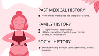PAST MEDICAL HISTORY
● No known co-morbidities nor allergies or trauma.
FAMILY HISTORY
SOCIAL HISTORY
● (+) Hypertension - paternal side.
● (-) Diabetes mellitus, thyroid disease, cardiac
disease, or renal disease.
● Denies smoking, alcoholic beverage drinking, or illicit
drug use.
 