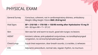 PHYSICAL EXAM
General Survey Conscious, coherent, not in cardiorespiratory distress, ambulatory
Weight: 69kg Height 152cm BMI: 29.8 kg/m2
Vital Signs BP = 210/160 -> 170/100 -> 150/90 mmHg after Hydralazine 15 mg IV
HR = 83 bpm RR = T = 37.3 C
Skin Skin was fair and warm to touch, good skin turgor, no lesions
HEENT Anicteric sclerae, pink palpebral conjunctivae, no tonsillopharyngeal
congestion, no cervical lymphadenopathies
Chest/Lungs Equal chest expansion, clear breath sounds, (-) crackles, (-) wheezes
CVS Adynamic precordium, normal rate, regular rhythm, no murmurs
 