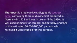 Thorotrast is a radioactive radiographic contrast
agent containing thorium dioxide first produced in
Germany in 1928 and was in use until the 1950s. It
was used primarily for cerebral angiography, and 90%
of the estimated 50,000-100,000 patients who
received it were studied for this purpose.
 