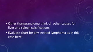 • Other than granuloma think of other causes for
liver and spleen calcifications.
• Evaluate chart for any treated lymphoma as in this
case here.
 