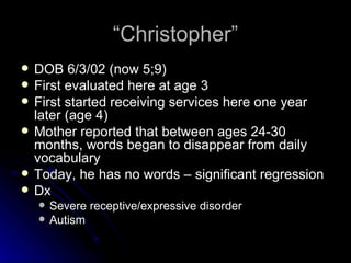 “Christopher” DOB 6/3/02 (now 5;9) First evaluated here at age 3 First started receiving services here one year later (age 4) Mother reported that between ages 24-30 months, words began to disappear from daily vocabulary Today, he has no words – significant regression Dx Severe receptive/expressive disorder Autism 