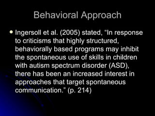 Behavioral Approach Ingersoll et al. (2005) stated, “In response to criticisms that highly structured, behaviorally based programs may inhibit the spontaneous use of skills in children with autism spectrum disorder (ASD), there has been an increased interest in approaches that target spontaneous communication.” (p. 214) 