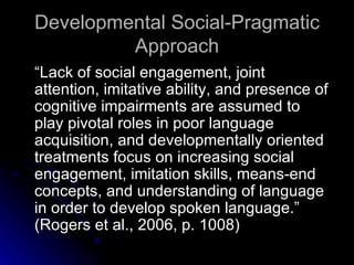 Developmental Social-Pragmatic Approach “Lack of social engagement, joint attention, imitative ability, and presence of cognitive impairments are assumed to play pivotal roles in poor language acquisition, and developmentally oriented treatments focus on increasing social engagement, imitation skills, means-end concepts, and understanding of language in order to develop spoken language.”  (Rogers et al., 2006, p. 1008) 
