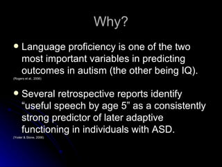 Why? Language proficiency is one of the two most important variables in predicting outcomes in autism (the other being IQ).  (Rogers et al., 2006) Several retrospective reports identify “useful speech by age 5” as a consistently strong predictor of later adaptive functioning in individuals with ASD. (Yoder & Stone, 2006) 