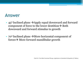Answer
• 450 Inclined plane Apply equal downward and forward
component of force to the lower dentition Both
downward and forward stimulus to growth
• 700 Inclined plane More horizontal component of
forces More forward mandibular growth
Clark W.J. Twin Block Functional Therapy: Applications in Dentofacial Orthopedics (3rd Edition)
 