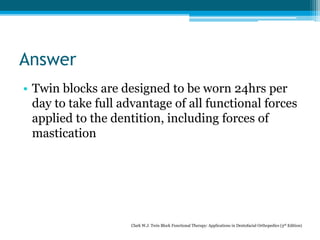 Answer
• Twin blocks are designed to be worn 24hrs per
day to take full advantage of all functional forces
applied to the dentition, including forces of
mastication
Clark W.J. Twin Block Functional Therapy: Applications in Dentofacial Orthopedics (3rd Edition)
 
