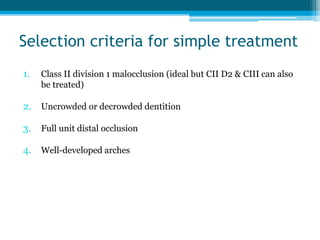 Selection criteria for simple treatment
1. Class II division 1 malocclusion (ideal but CII D2 & CIII can also
be treated)
2. Uncrowded or decrowded dentition
3. Full unit distal occlusion
4. Well-developed arches
 