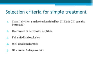 Selection criteria for simple treatment
1. Class II division 1 malocclusion (ideal but CII D2 & CIII can also
be treated)
2. Uncrowded or decrowded dentition
3. Full unit distal occlusion
4. Well-developed arches
5. OJ < 10mm & deep overbite
 