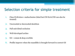 Selection criteria for simple treatment
1. Class II division 1 malocclusion (ideal but CII D2 & CIII can also be
treated)
2. Uncrowded or decrowded dentition
3. Full unit distal occlusion
4. Well-developed arches
5. OJ < 10mm & deep overbite
6. Profile improve when the mandible is brought forward to correct OJ
 