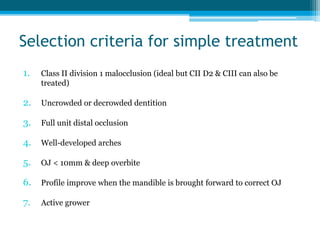 Selection criteria for simple treatment
1. Class II division 1 malocclusion (ideal but CII D2 & CIII can also be
treated)
2. Uncrowded or decrowded dentition
3. Full unit distal occlusion
4. Well-developed arches
5. OJ < 10mm & deep overbite
6. Profile improve when the mandible is brought forward to correct OJ
7. Active grower
 