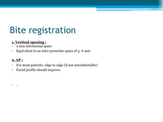 Bite registration
1. Vertical opening :
• 2 mm interincisal space
• Equivalent to an inter-premolar space of 5- 6 mm
2. AP :
• For most patients: edge to edge (if not uncomfortable)
• Facial profile should improve
• .
 