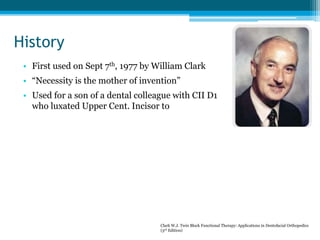 History
• First used on Sept 7th, 1977 by William Clark
• “Necessity is the mother of invention”
• Used for a son of a dental colleague with CII D1
who luxated Upper Cent. Incisor to
Clark W.J. Twin Block Functional Therapy: Applications in Dentofacial Orthopedics
(3rd Edition)
 