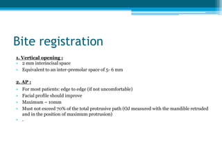 Bite registration
1. Vertical opening :
• 2 mm interincisal space
• Equivalent to an inter-premolar space of 5- 6 mm
2. AP :
• For most patients: edge to edge (if not uncomfortable)
• Facial profile should improve
• Maximum ~ 10mm
• Must not exceed 70% of the total protrusive path (OJ measured with the mandible retruded
and in the position of maximum protrusion)
• .
 